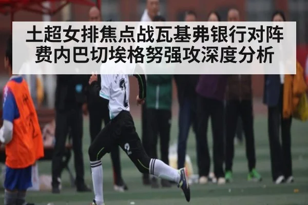 土超女排焦点战瓦基弗银行对阵费内巴切埃格努强攻深度分析