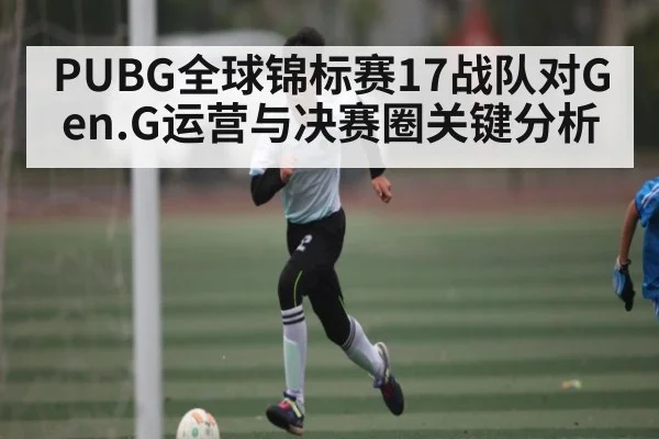 PUBG全球锦标赛17战队对Gen.G运营与决赛圈关键分析